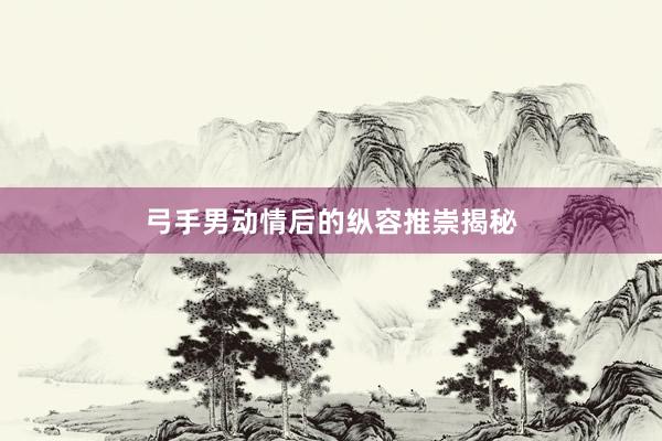 弓手男动情后的纵容推崇揭秘