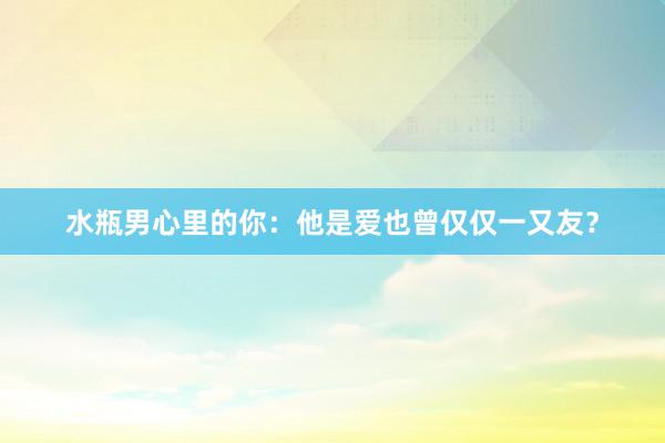 水瓶男心里的你：他是爱也曾仅仅一又友？