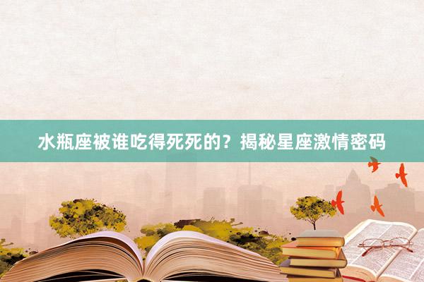 水瓶座被谁吃得死死的？揭秘星座激情密码