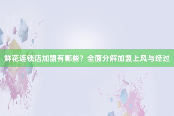 鲜花连锁店加盟有哪些？全面分解加盟上风与经过